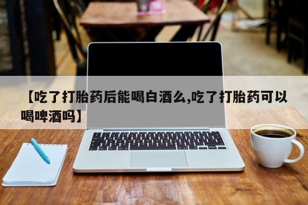 网上卖打胎药的微信号【吃了打胎药后能喝白酒么,吃了打胎药可以喝啤酒吗】