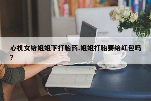 网上卖打胎药的微信号心机女给姐姐下打胎药.姐姐打胎要给红包吗？