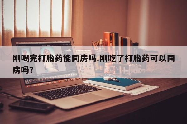 网上卖打胎药的微信号刚喝完打胎药能同房吗.刚吃了打胎药可以同房吗？
