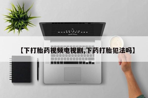 网上卖打胎药的微信号【下打胎药视频电视剧,下药打胎犯法吗】