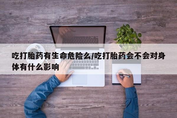 网上卖打胎药的微信号吃打胎药有生命危险么/吃打胎药会不会对身体有什么影响