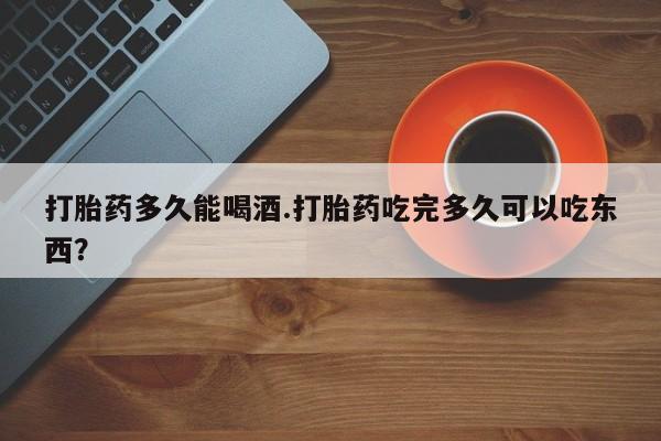 网上卖打胎药的微信号打胎药多久能喝酒.打胎药吃完多久可以吃东西？