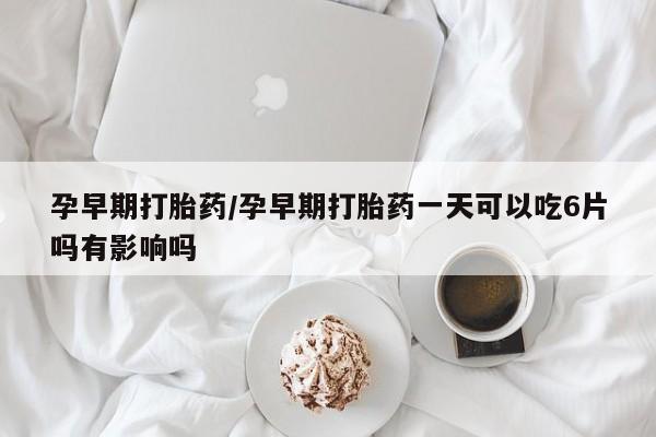 网上卖打胎药的微信号孕早期打胎药/孕早期打胎药一天可以吃6片吗有影响吗