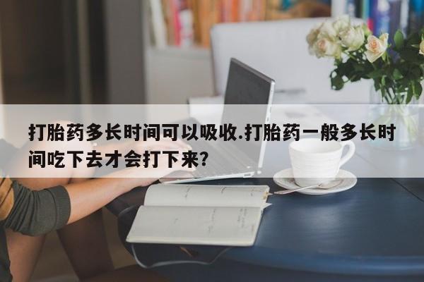 网上卖打胎药的微信号打胎药多长时间可以吸收.打胎药一般多长时间吃下去才会打下来？
