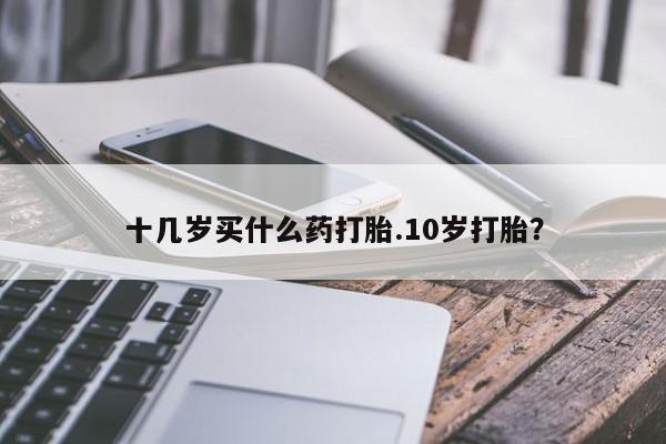 网上卖打胎药的微信号十几岁买什么药打胎.10岁打胎？