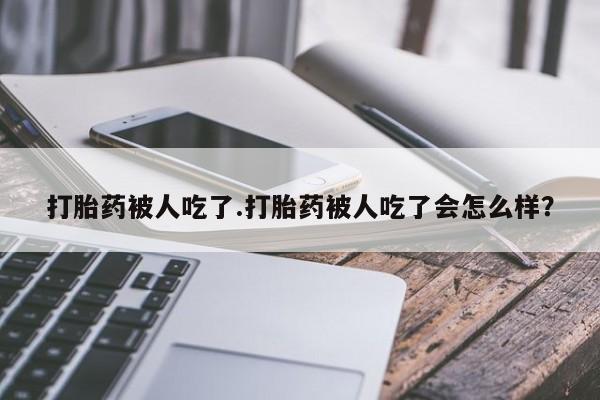 网上卖打胎药的微信号打胎药被人吃了.打胎药被人吃了会怎么样？
