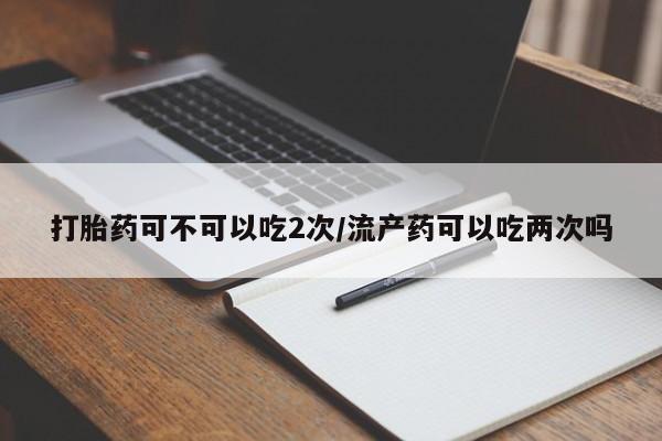 网上卖打胎药的微信号打胎药可不可以吃2次/流产药可以吃两次吗
