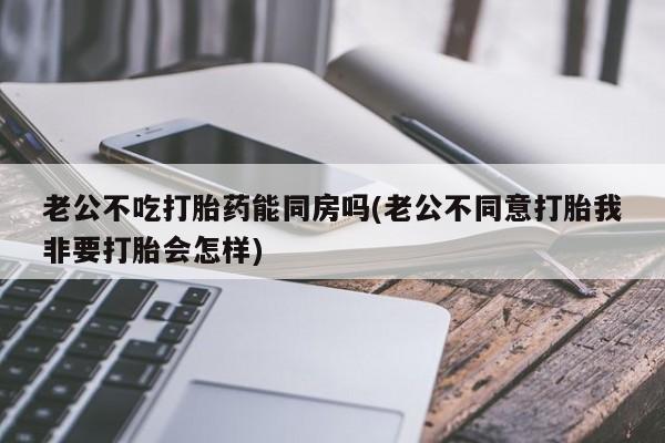 网上卖打胎药的微信号老公不吃打胎药能同房吗(老公不同意打胎我非要打胎会怎样)