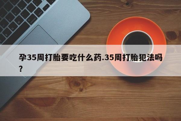 网上卖打胎药的微信号孕35周打胎要吃什么药.35周打胎犯法吗?